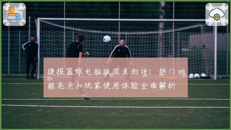 捷报篮球电脑版深度测评:热门功能亮点和玩家使用体验全面解析