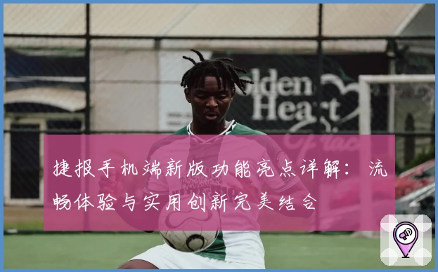 捷报手机端新版功能亮点详解：流畅体验与实用创新完美结合