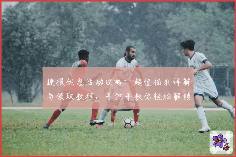 捷报优惠活动攻略:超值福利详解与领取教程,手把手教你轻松解锁专属权益