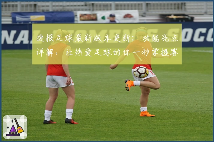 捷报足球最新版本更新：功能亮点详解，让热爱足球的你一秒掌握赛况动态