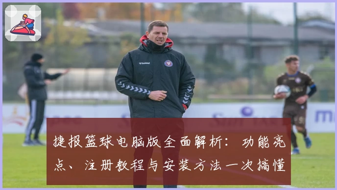 捷报篮球电脑版全面解析：功能亮点、注册教程与安装方法一次搞懂