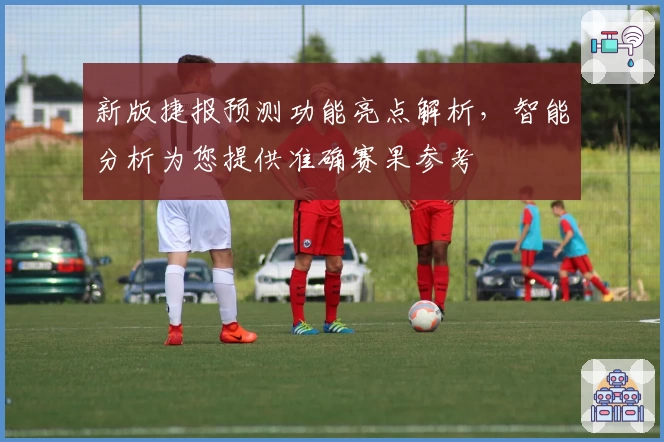 新版捷报预测功能亮点解析，智能分析为您提供准确赛果参考