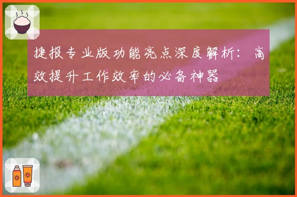 捷报专业版功能亮点深度解析：高效提升工作效率的必备神器