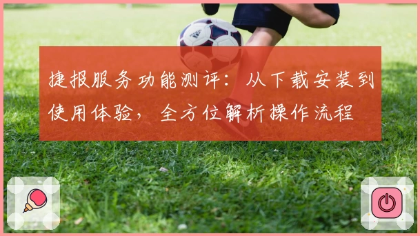 捷报服务功能测评：从下载安装到使用体验，全方位解析操作流程