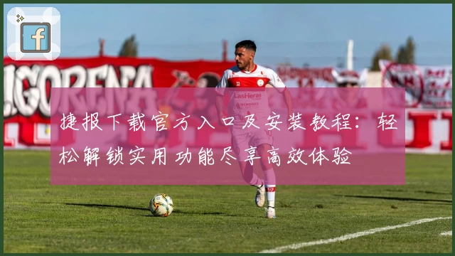 捷报下载官方入口及安装教程：轻松解锁实用功能尽享高效体验