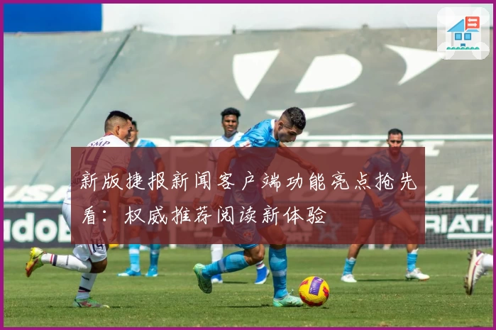 新版捷报新闻客户端功能亮点抢先看：权威推荐阅读新体验