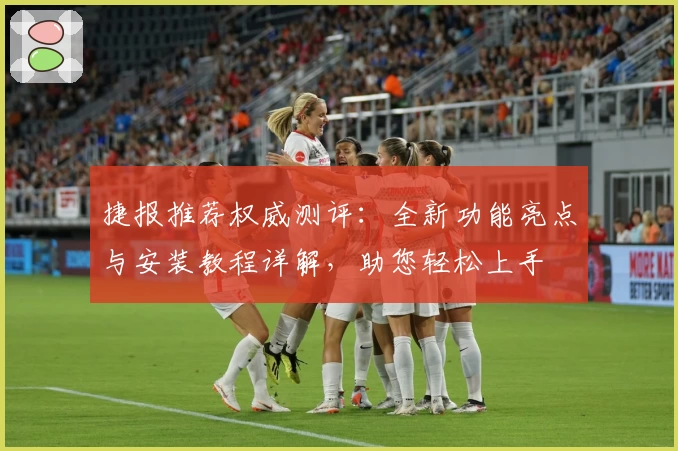 捷报推荐权威测评：全新功能亮点与安装教程详解，助您轻松上手
